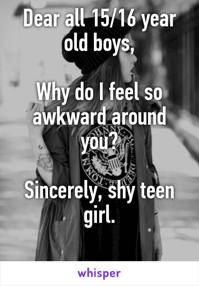 Dear all 15/16 year old boys,

Why do I feel so awkward around you?

Sincerely, shy teen girl.

