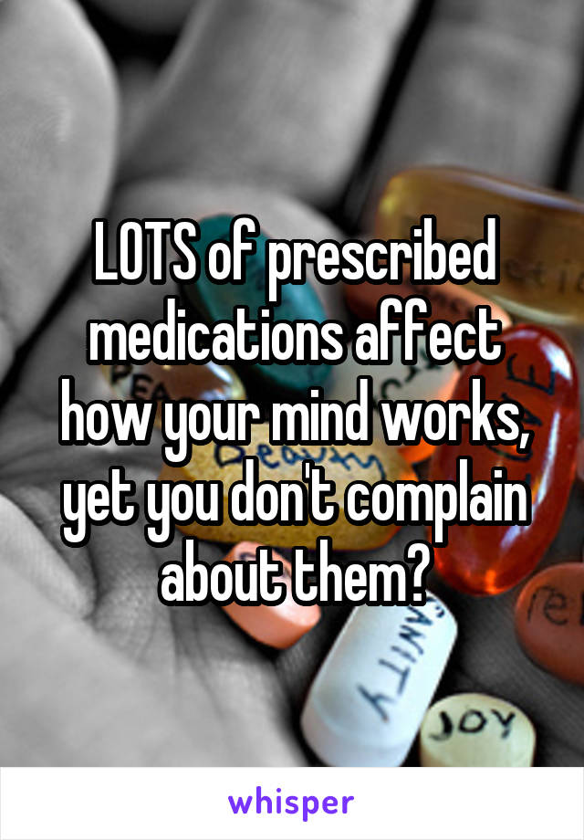 LOTS of prescribed medications affect how your mind works, yet you don't complain about them?