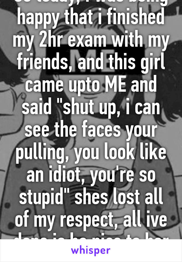 So today, i was being happy that i finished my 2hr exam with my friends, and this girl came upto ME and said "shut up, i can see the faces your pulling, you look like an idiot, you're so stupid" shes lost all of my respect, all ive done is be nice to her 