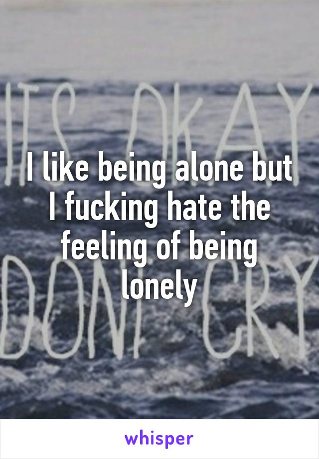 I like being alone but I fucking hate the feeling of being lonely