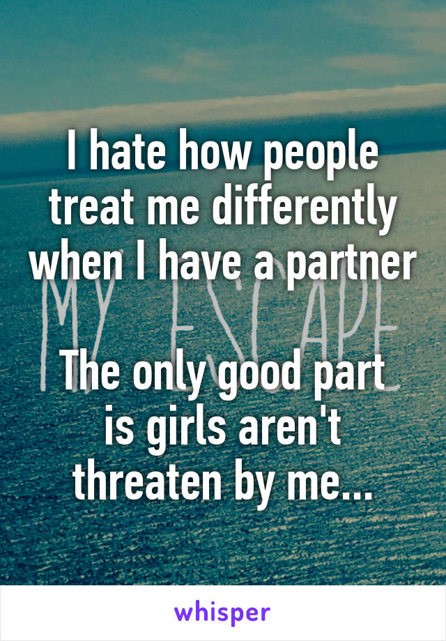 I hate how people treat me differently when I have a partner

The only good part is girls aren't threaten by me...