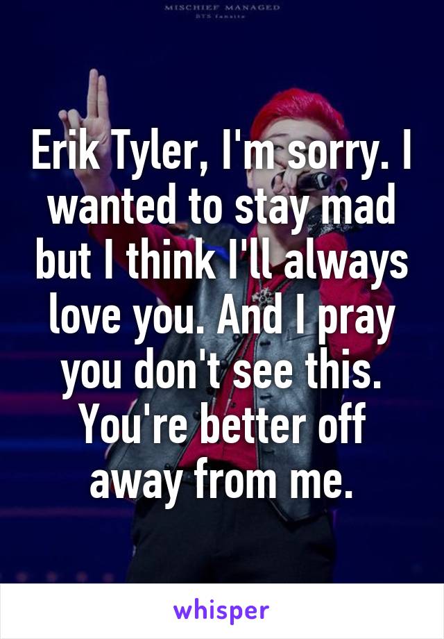 Erik Tyler, I'm sorry. I wanted to stay mad but I think I'll always love you. And I pray you don't see this. You're better off away from me.