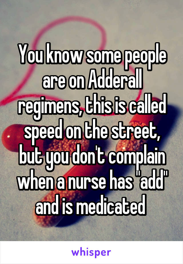 You know some people are on Adderall regimens, this is called speed on the street, but you don't complain when a nurse has "add" and is medicated 