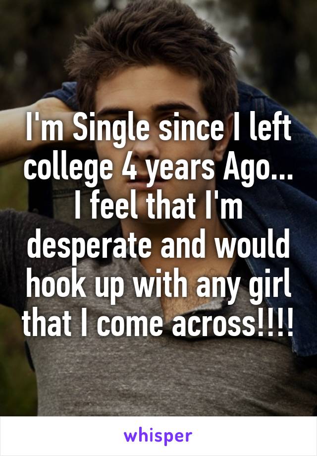 I'm Single since I left college 4 years Ago... I feel that I'm desperate and would hook up with any girl that I come across!!!!