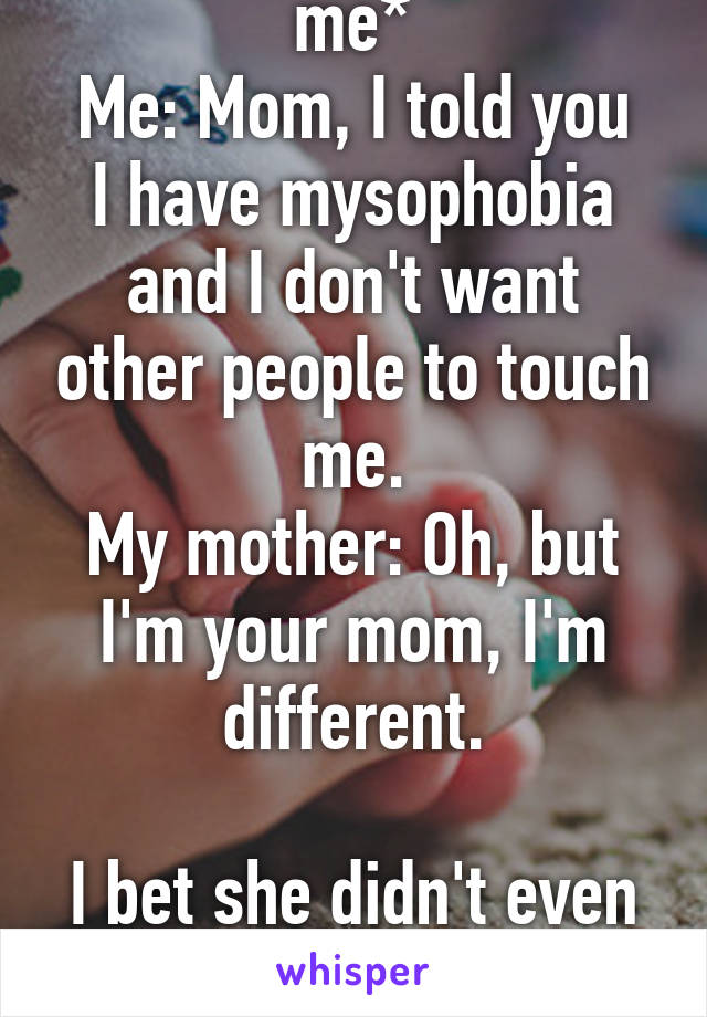 My mother: *touches me*
Me: Mom, I told you I have mysophobia and I don't want other people to touch me.
My mother: Oh, but I'm your mom, I'm different.

I bet she didn't even washed her hands. Gross.