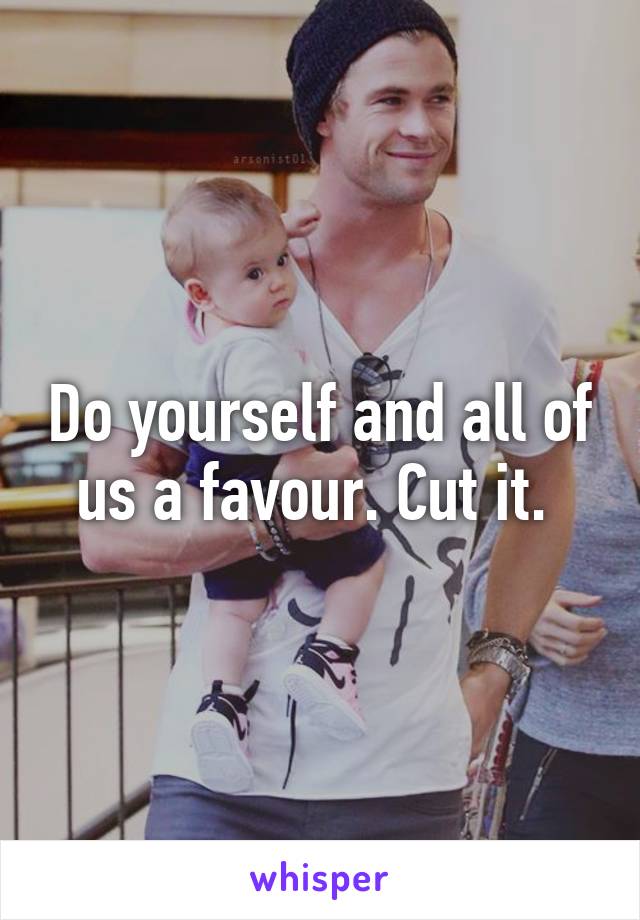 Do yourself and all of us a favour. Cut it. 