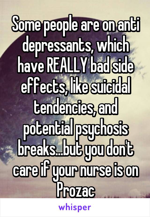 Some people are on anti depressants, which have REALLY bad side effects, like suicidal tendencies, and potential psychosis breaks...but you don't care if your nurse is on Prozac