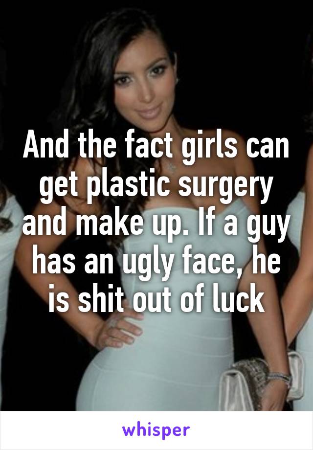 And the fact girls can get plastic surgery and make up. If a guy has an ugly face, he is shit out of luck