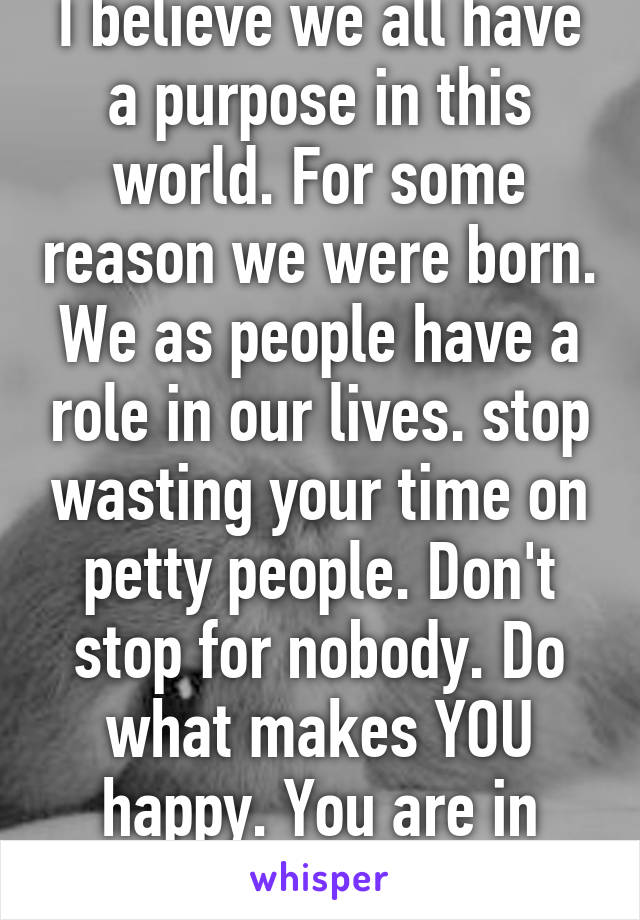 I believe we all have a purpose in this world. For some reason we were born. We as people have a role in our lives. stop wasting your time on petty people. Don't stop for nobody. Do what makes YOU happy. You are in control. Be you. 