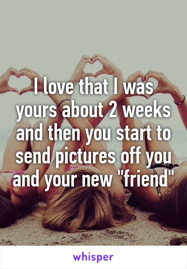 I love that I was yours about 2 weeks and then you start to send pictures off you and your new "friend"