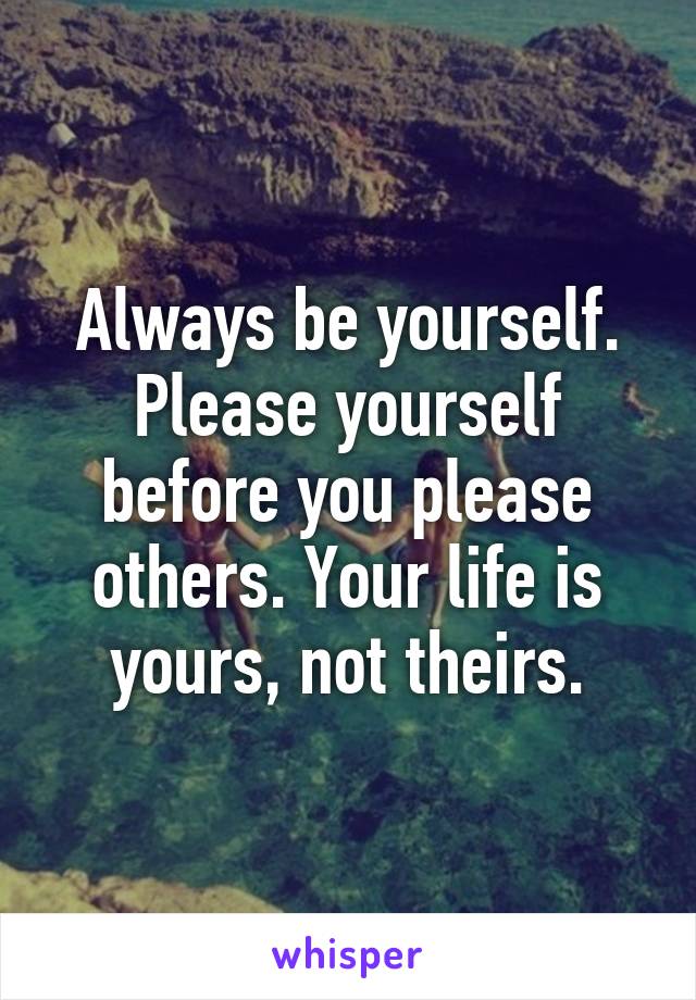 Always be yourself. Please yourself before you please others. Your life is yours, not theirs.