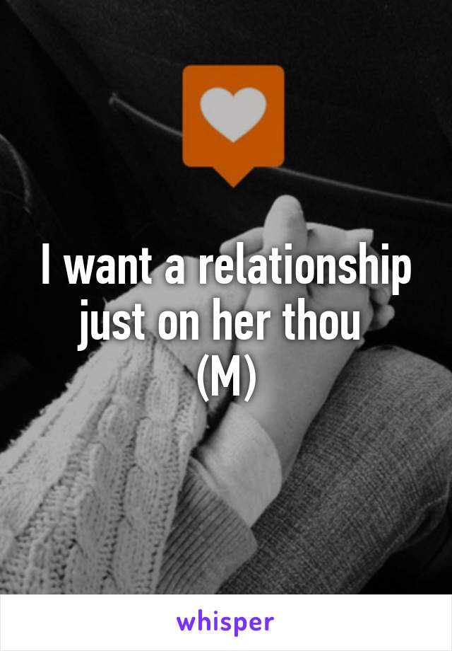 I want a relationship just on her thou 
(M)