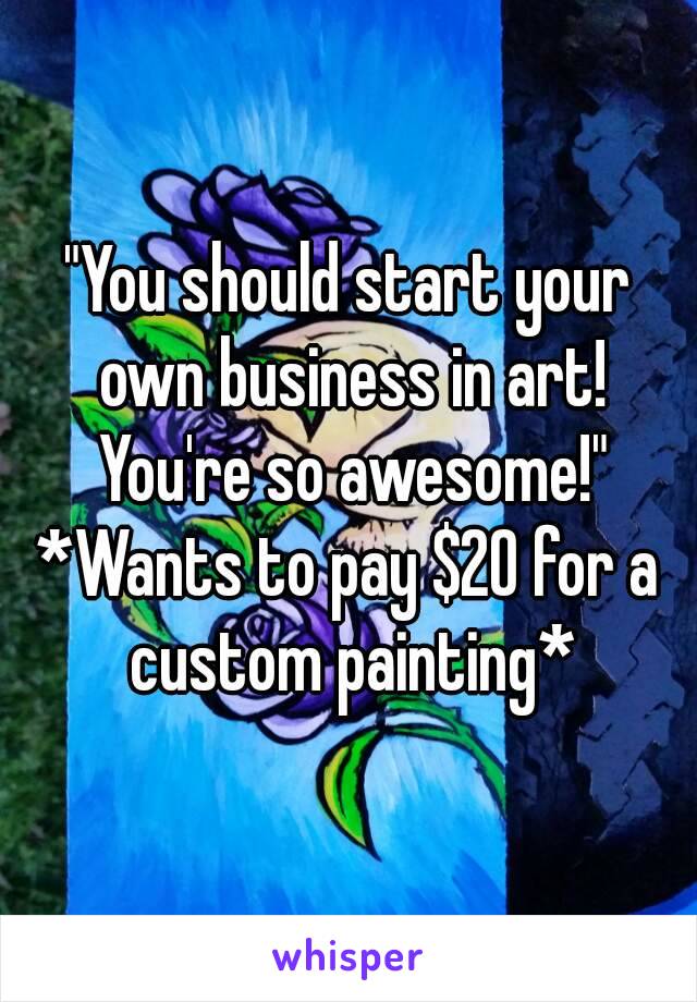 "You should start your own business in art! You're so awesome!"
*Wants to pay $20 for a custom painting*