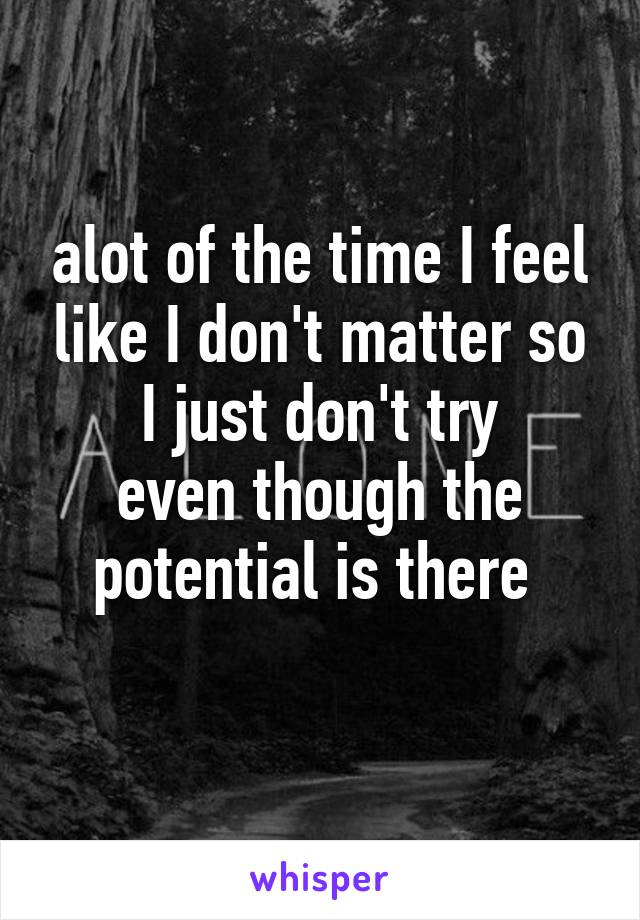 alot of the time I feel like I don't matter so I just don't try
even though the potential is there 
