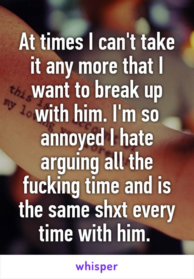 At times I can't take it any more that I want to break up with him. I'm so annoyed I hate arguing all the fucking time and is the same shxt every time with him. 