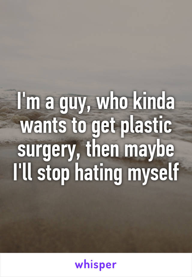 I'm a guy, who kinda wants to get plastic surgery, then maybe I'll stop hating myself