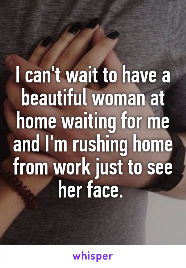 I can't wait to have a beautiful woman at home waiting for me and I'm rushing home from work just to see her face. 