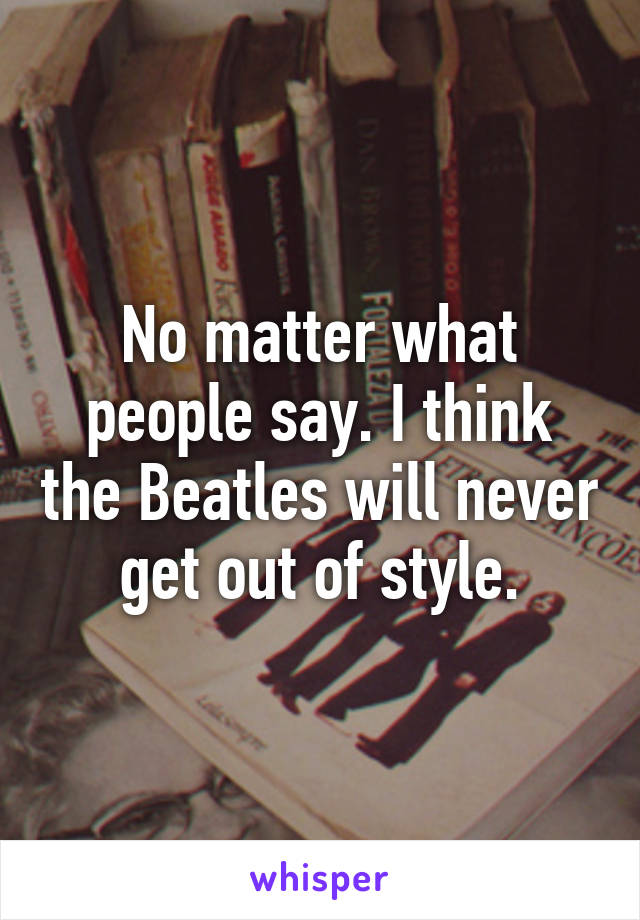 No matter what people say. I think the Beatles will never get out of style.