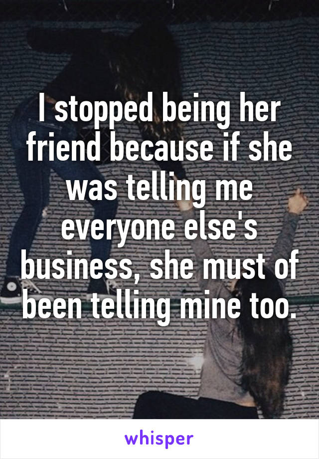 I stopped being her friend because if she was telling me everyone else's business, she must of been telling mine too.  