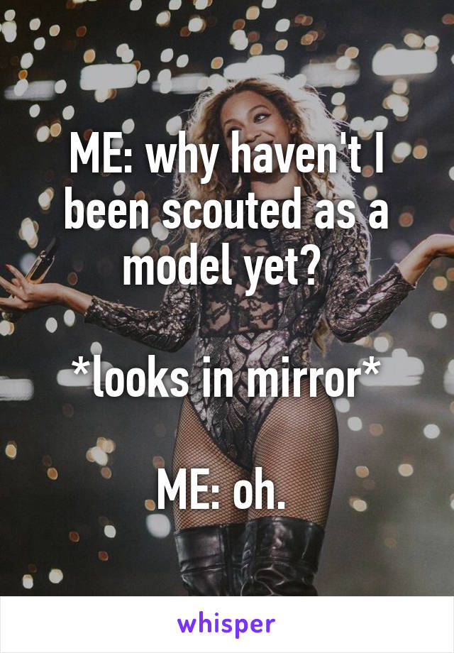 ME: why haven't I been scouted as a model yet? 

*looks in mirror*

ME: oh. 