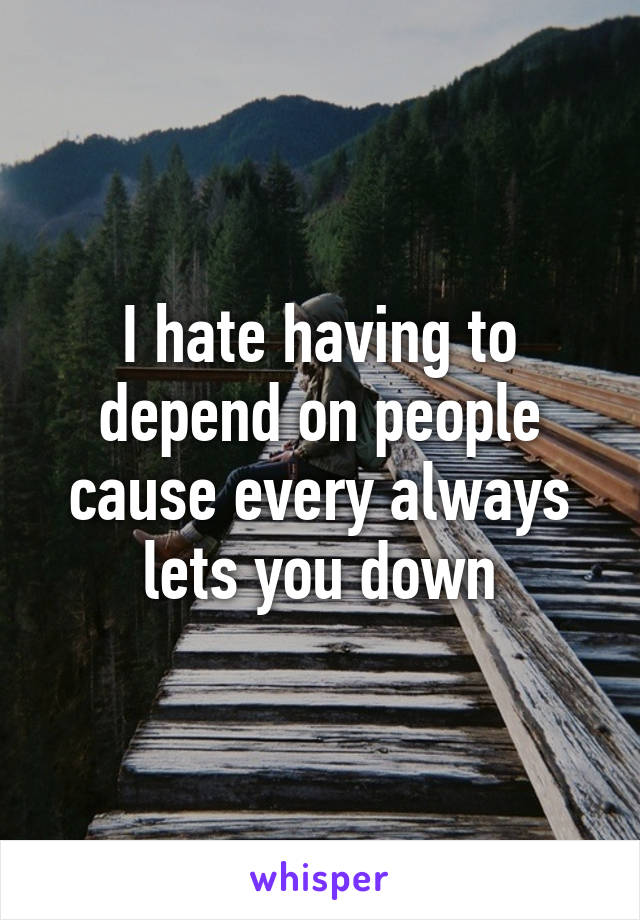 I hate having to depend on people cause every always lets you down