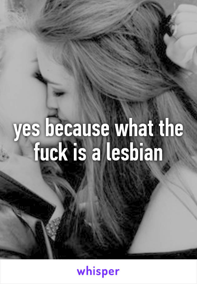 yes because what the fuck is a lesbian