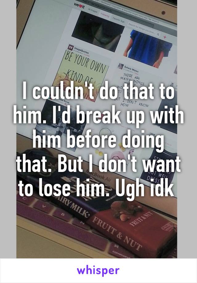 I couldn't do that to him. I'd break up with him before doing that. But I don't want to lose him. Ugh idk 