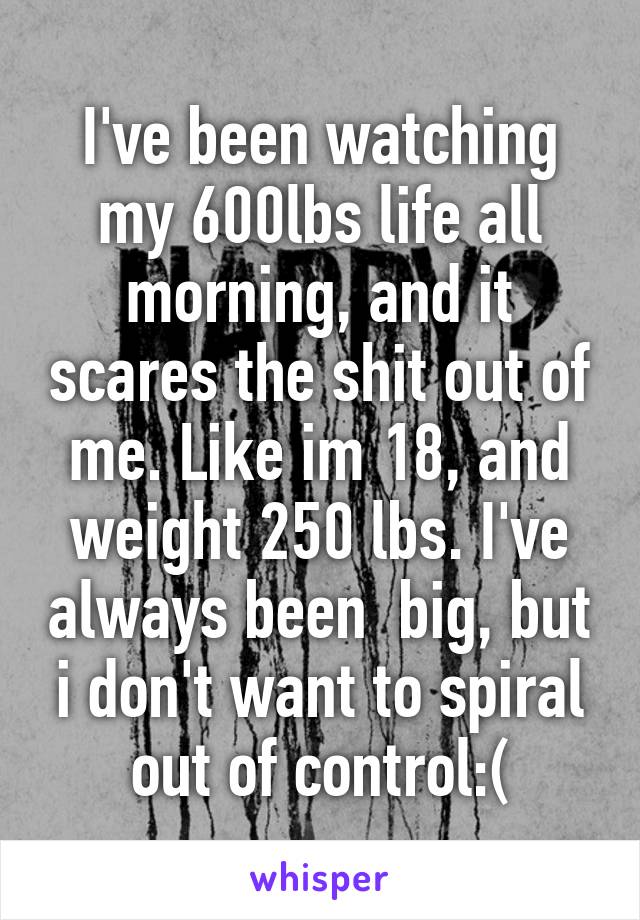 I've been watching my 600lbs life all morning, and it scares the shit out of me. Like im 18, and weight 250 lbs. I've always been  big, but i don't want to spiral out of control:(