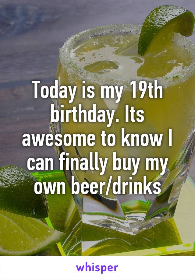 Today is my 19th birthday. Its awesome to know I can finally buy my own beer/drinks