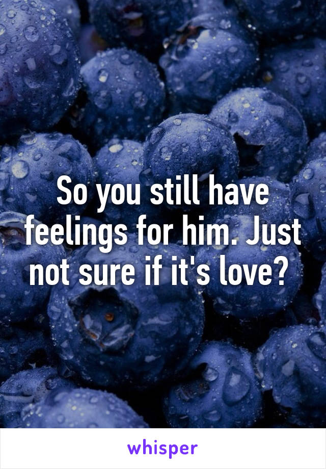 So you still have feelings for him. Just not sure if it's love? 