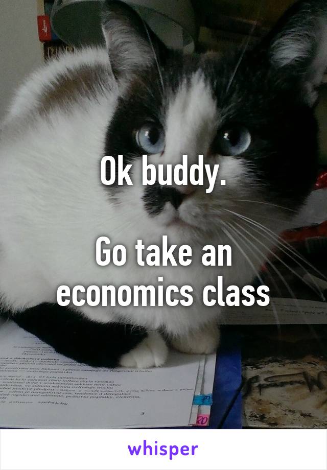 Ok buddy.

Go take an economics class