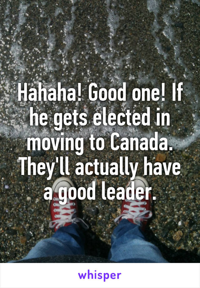 Hahaha! Good one! If he gets elected in moving to Canada. They'll actually have a good leader.