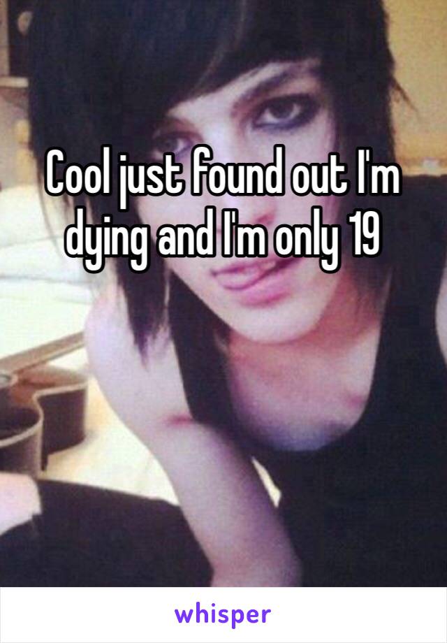 Cool just found out I'm dying and I'm only 19