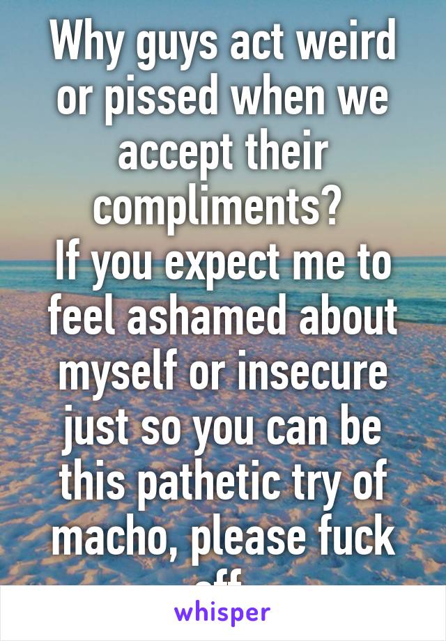 Why guys act weird or pissed when we accept their compliments? 
If you expect me to feel ashamed about myself or insecure just so you can be this pathetic try of macho, please fuck off.