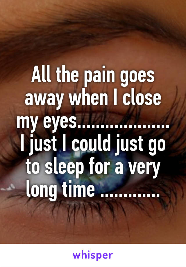 All the pain goes away when I close my eyes....................
I just I could just go to sleep for a very long time .............