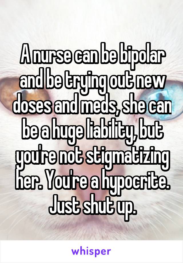 A nurse can be bipolar and be trying out new doses and meds, she can be a huge liability, but you're not stigmatizing her. You're a hypocrite. Just shut up.