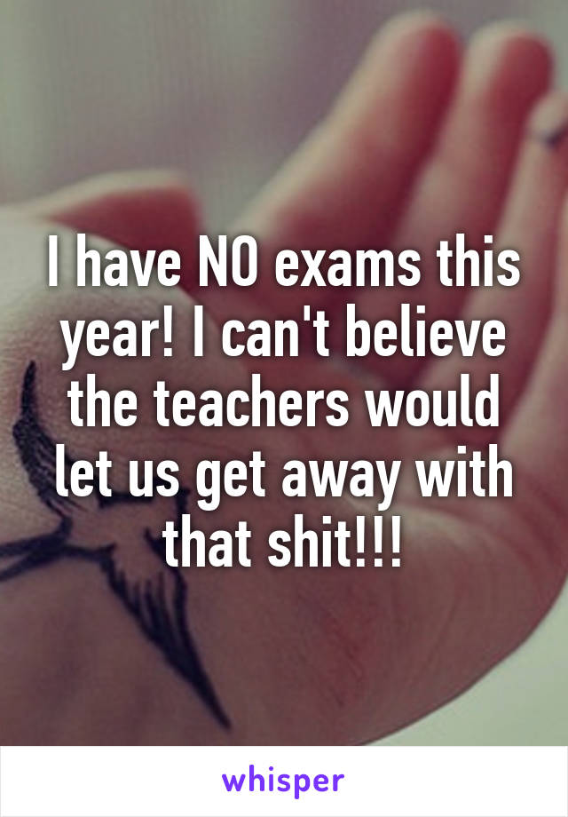 I have NO exams this year! I can't believe the teachers would let us get away with that shit!!!