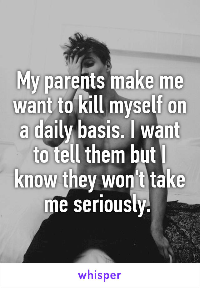 My parents make me want to kill myself on a daily basis. I want to tell them but I know they won't take me seriously. 