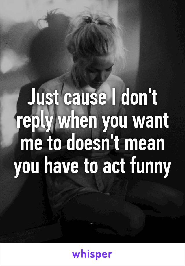 Just cause I don't reply when you want me to doesn't mean you have to act funny