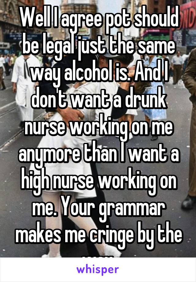 Well I agree pot should be legal just the same way alcohol is. And I don't want a drunk nurse working on me anymore than I want a high nurse working on me. Your grammar makes me cringe by the way.