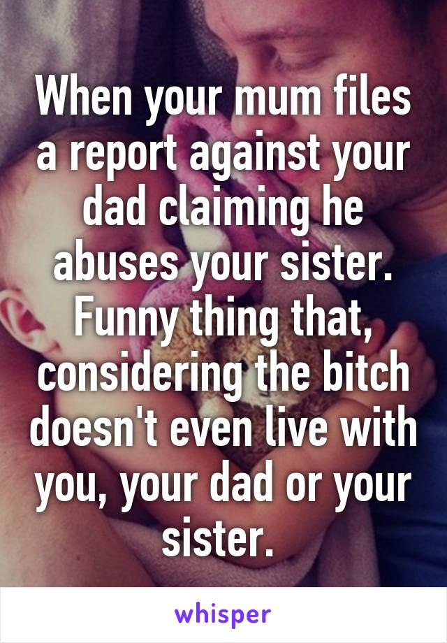 When your mum files a report against your dad claiming he abuses your sister. Funny thing that, considering the bitch doesn't even live with you, your dad or your sister. 