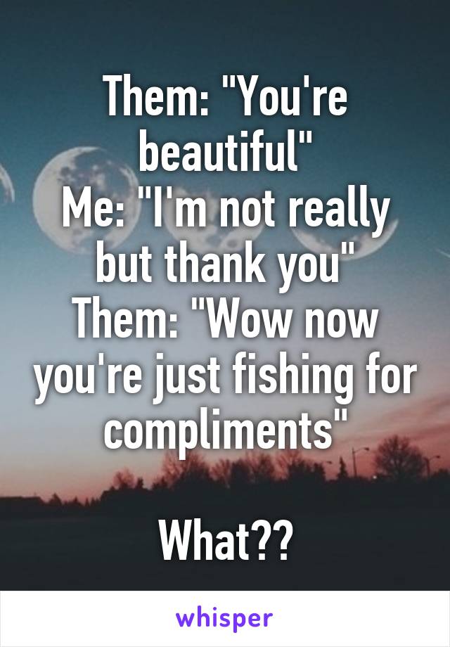 Them: "You're beautiful"
Me: "I'm not really but thank you"
Them: "Wow now you're just fishing for compliments"

What??