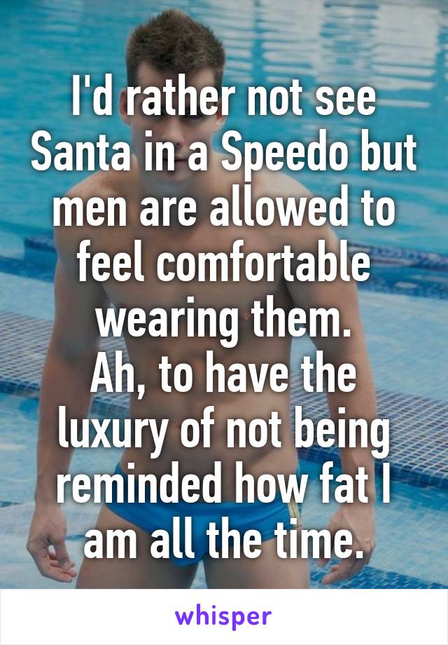 I'd rather not see Santa in a Speedo but men are allowed to feel comfortable wearing them.
Ah, to have the luxury of not being reminded how fat I am all the time.