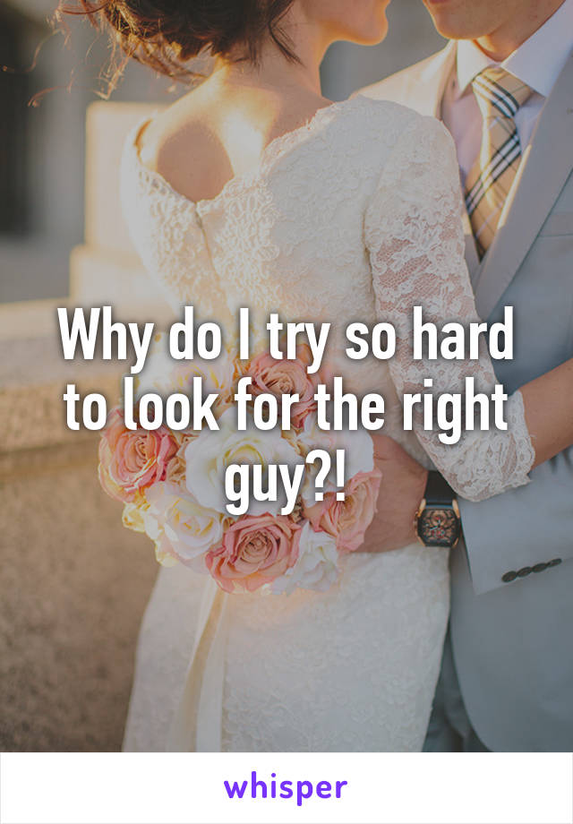 Why do I try so hard to look for the right guy?!