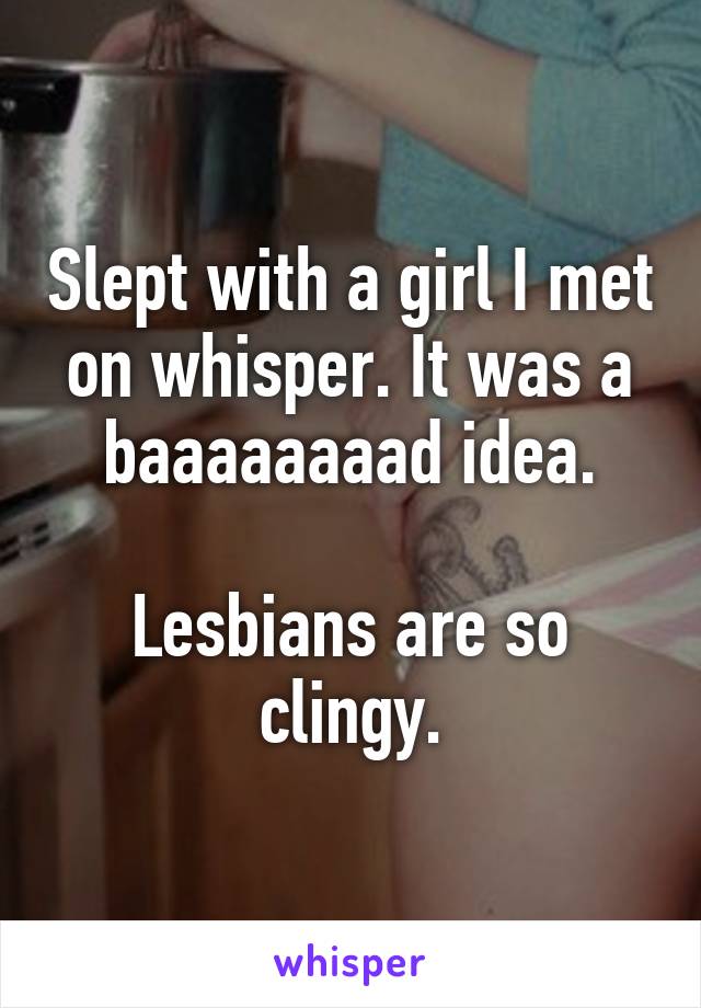 Slept with a girl I met on whisper. It was a baaaaaaaad idea.

Lesbians are so clingy.