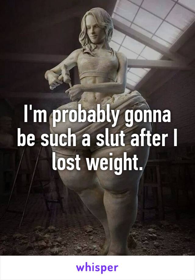 I'm probably gonna be such a slut after I lost weight.