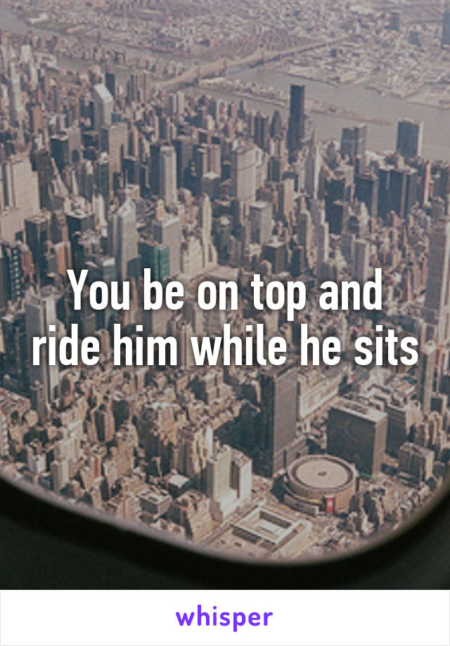 You be on top and ride him while he sits