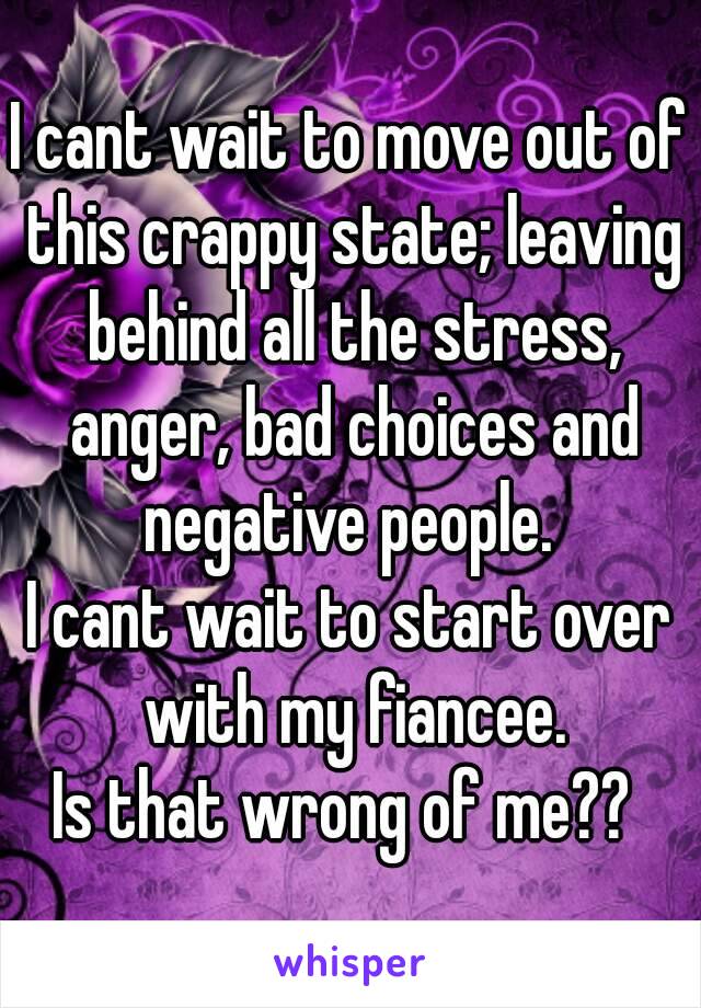 I cant wait to move out of this crappy state; leaving behind all the stress, anger, bad choices and negative people. 
I cant wait to start over with my fiancee.
Is that wrong of me?? 