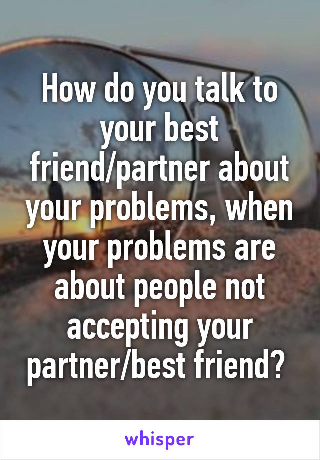 How do you talk to your best friend/partner about your problems, when your problems are about people not accepting your partner/best friend? 