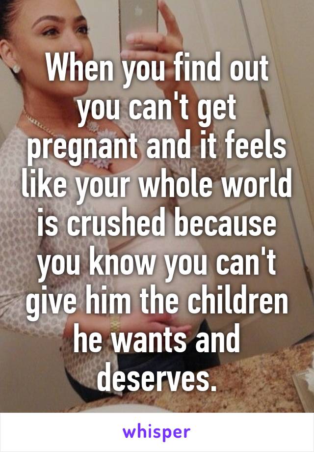 When you find out you can't get pregnant and it feels like your whole world is crushed because you know you can't give him the children he wants and deserves.